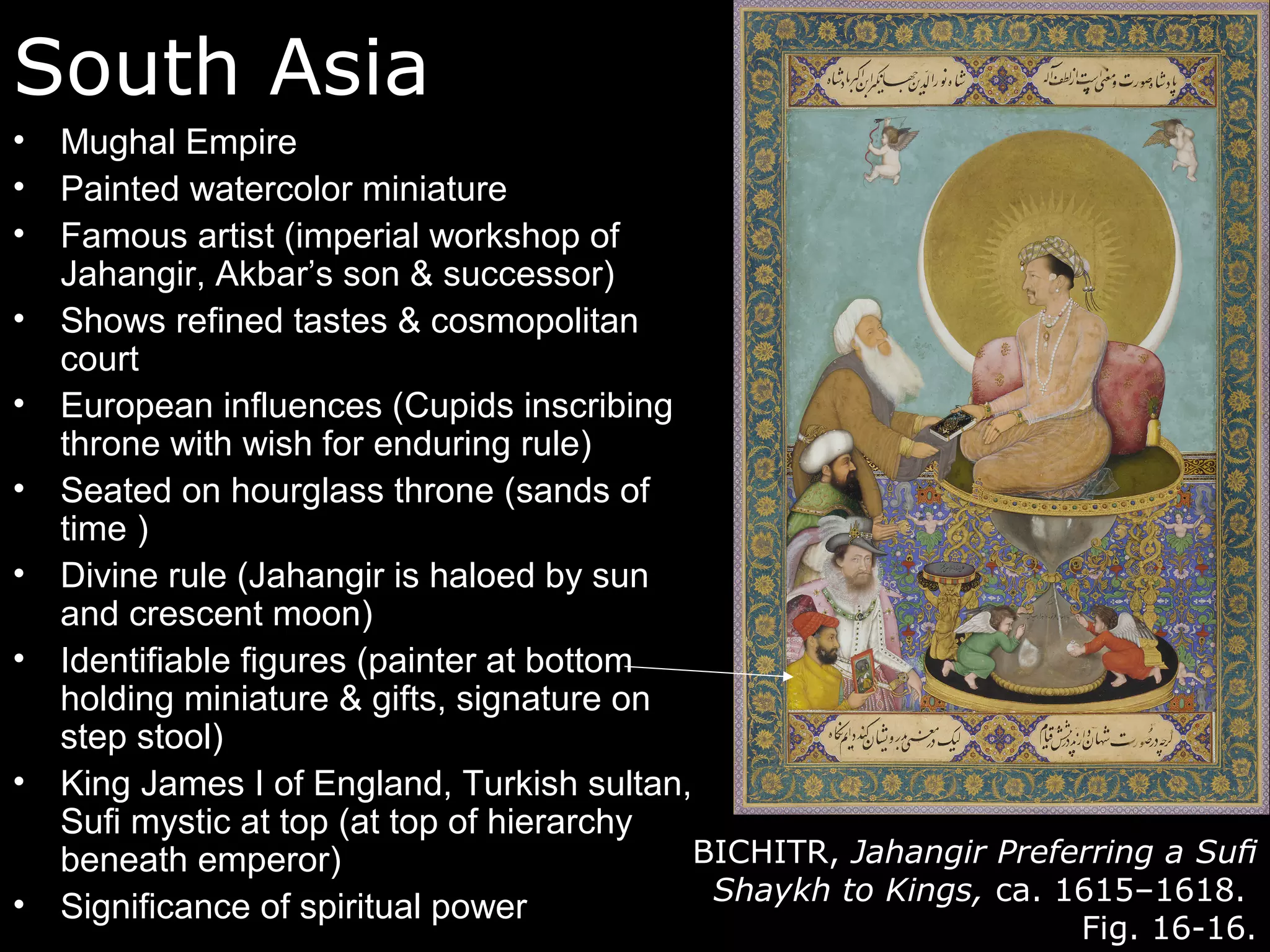 South Asia
•   Mughal Empire
•   Painted watercolor miniature
•   Famous artist (imperial workshop of
    Jahangir, Akbar’s son & successor)
•   Shows refined tastes & cosmopolitan
    court
•   European influences (Cupids inscribing
    throne with wish for enduring rule)
•   Seated on hourglass throne (sands of
    time )
•   Divine rule (Jahangir is haloed by sun
    and crescent moon)
•   Identifiable figures (painter at bottom
    holding miniature & gifts, signature on
    step stool)
•   King James I of England, Turkish sultan,
    Sufi mystic at top (at top of hierarchy
    beneath emperor)                         BICHITR, Jahangir Preferring a Suﬁ
•                                             Shaykh to Kings, ca. 1615–1618.
    Significance of spiritual power
                                                                   Fig. 16-16.
 
