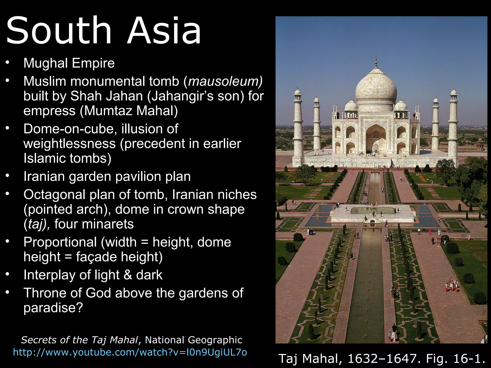 South Asia
•     Mughal Empire
•     Muslim monumental tomb (mausoleum)
      built by Shah Jahan (Jahangir’s son) for
      empress (Mumtaz Mahal)
•     Dome-on-cube, illusion of
      weightlessness (precedent in earlier
      Islamic tombs)
•     Iranian garden pavilion plan
•     Octagonal plan of tomb, Iranian niches
      (pointed arch), dome in crown shape
      (taj), four minarets
•     Proportional (width = height, dome
      height = façade height)
•     Interplay of light & dark
•     Throne of God above the gardens of
      paradise?

      Secrets of the Taj Mahal, National Geographic
    http://www.youtube.com/watch?v=l0n9UgiUL7o
                                                      Taj Mahal, 1632–1647. Fig. 16-1.
 