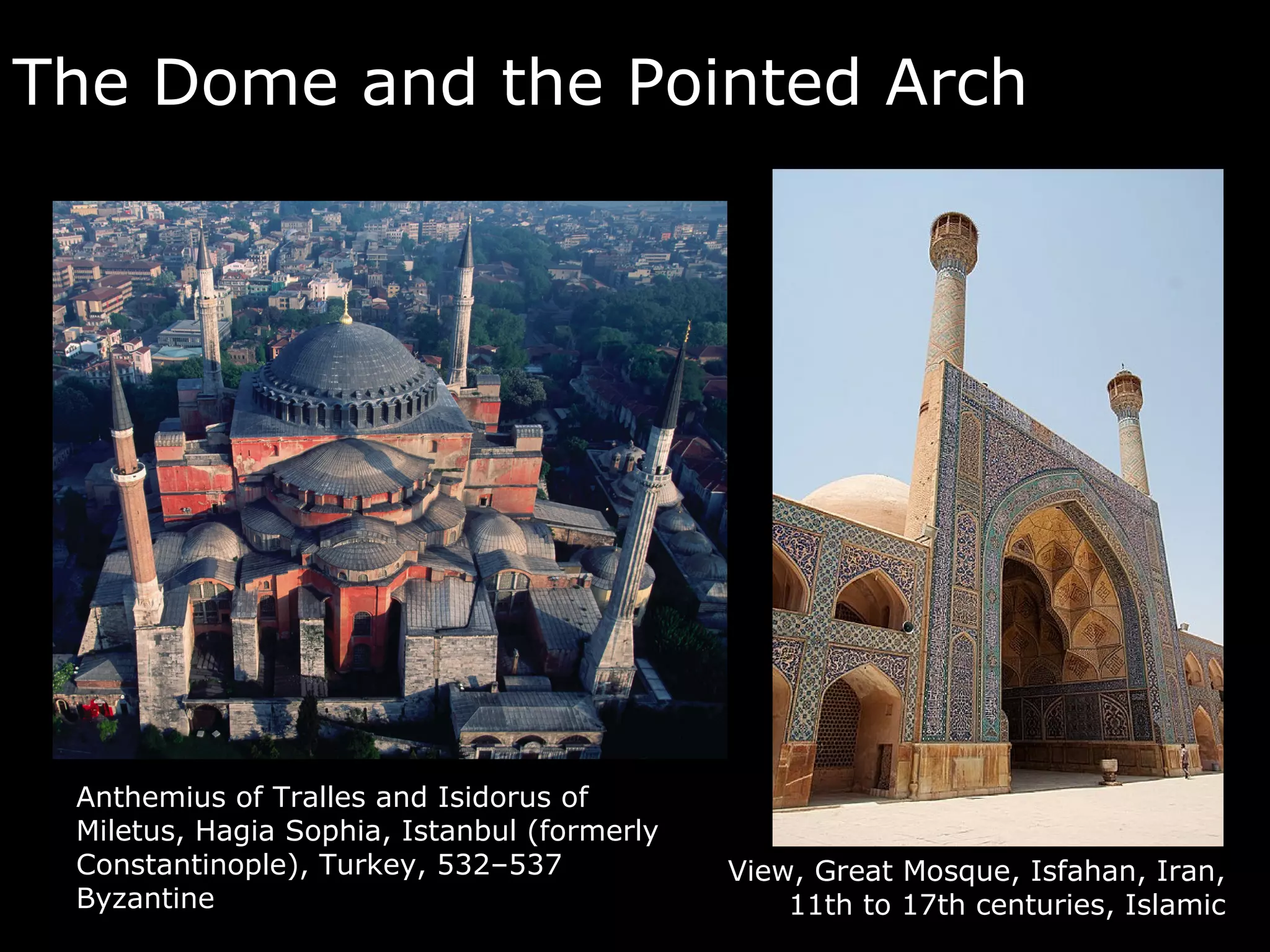 The Dome and the Pointed Arch




 Anthemius of Tralles and Isidorus of
 Miletus, Hagia Sophia, Istanbul (formerly
 Constantinople), Turkey, 532–537            View, Great Mosque, Isfahan, Iran,
 Byzantine                                       11th to 17th centuries, Islamic
 