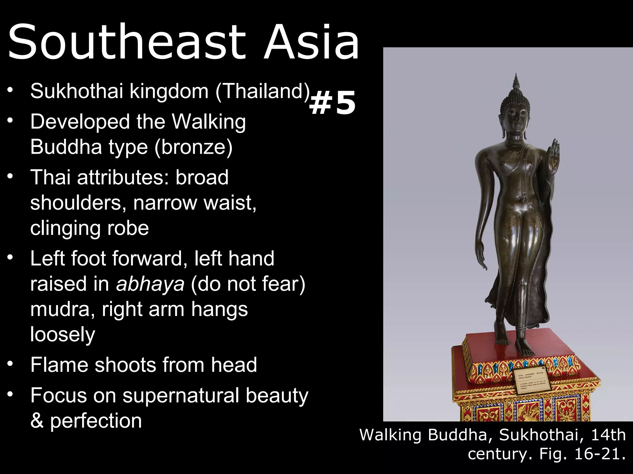 Southeast Asia
• Sukhothai kingdom (Thailand)
• Developed the Walking
                                 #5
  Buddha type (bronze)
• Thai attributes: broad
  shoulders, narrow waist,
  clinging robe
• Left foot forward, left hand
  raised in abhaya (do not fear)
  mudra, right arm hangs
  loosely
• Flame shoots from head
• Focus on supernatural beauty
  & perfection
                                      Walking Buddha, Sukhothai, 14th
                                                  century. Fig. 16-21.
 