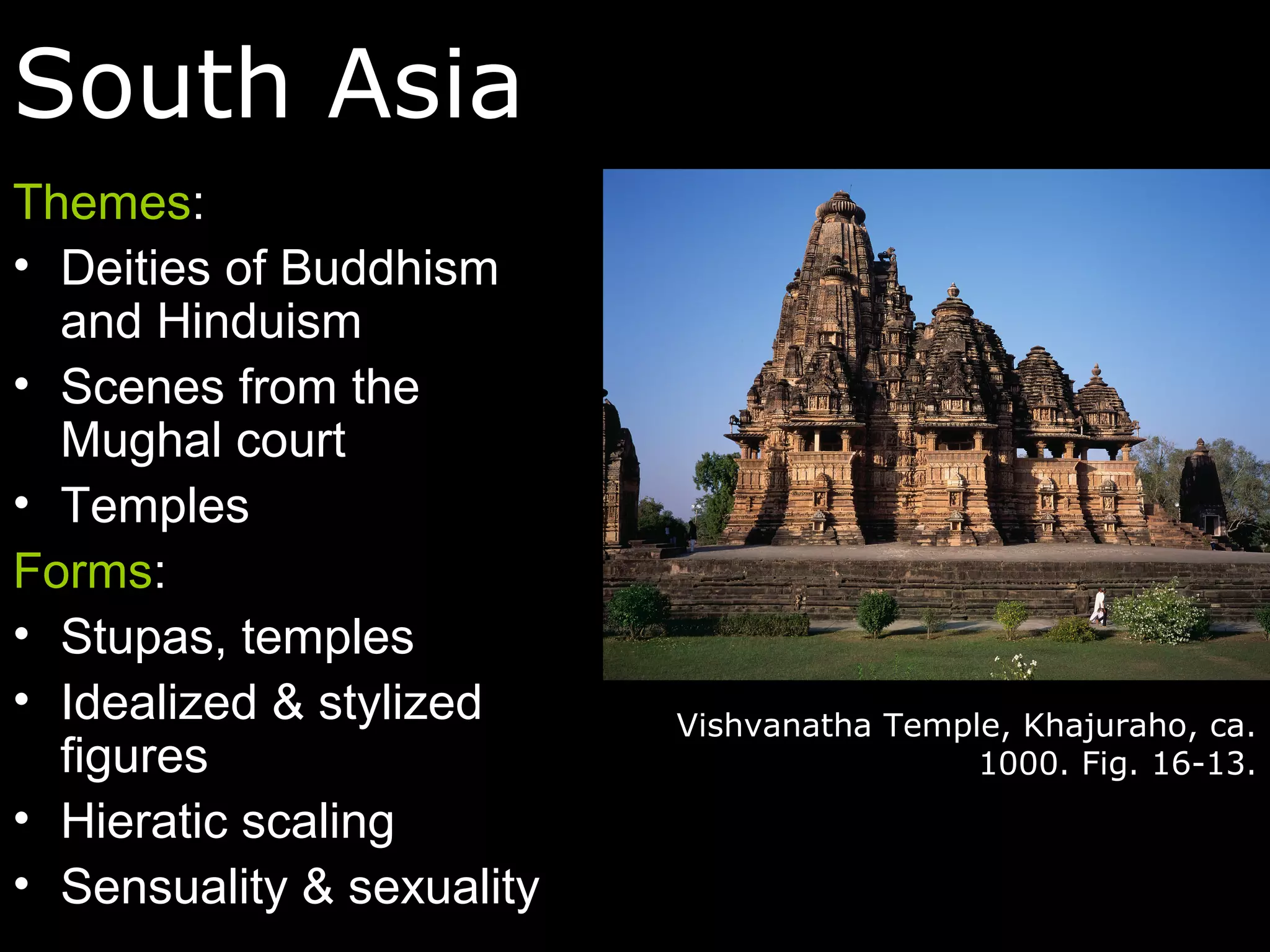 South Asia
Themes:
• Deities of Buddhism
  and Hinduism
• Scenes from the
  Mughal court
• Temples
Forms:
• Stupas, temples
• Idealized & stylized     Vishvanatha Temple, Khajuraho, ca.
  figures                                   1000. Fig. 16-13.
• Hieratic scaling
• Sensuality & sexuality
 
