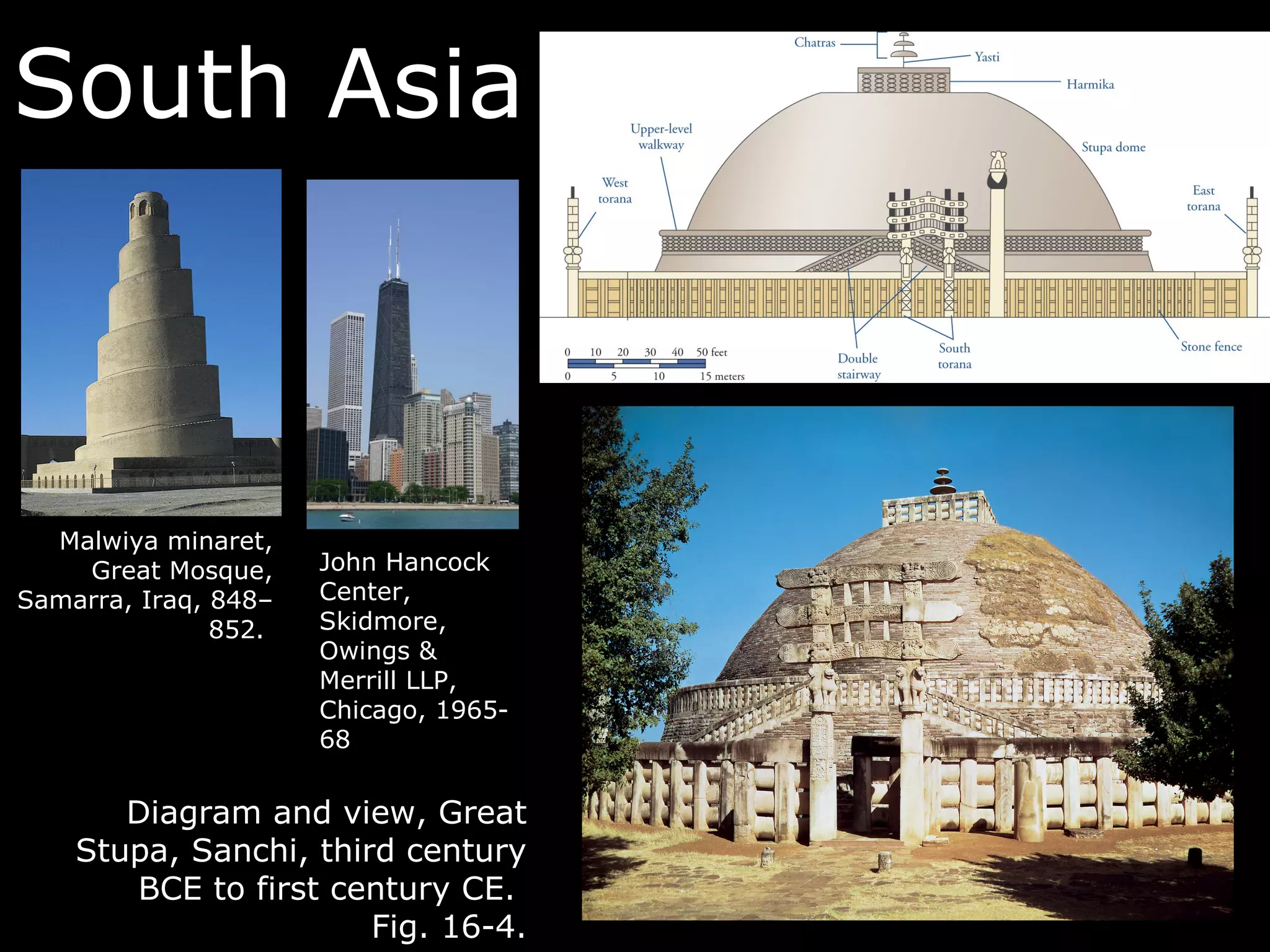 South Asia



  Malwiya minaret,
    Great Mosque,     John Hancock
Samarra, Iraq, 848–   Center,
               852.   Skidmore,
                      Owings &
                      Merrill LLP,
                      Chicago, 1965-
                      68


       Diagram and view, Great
    Stupa, Sanchi, third century
       BCE to first century CE.
                       Fig. 16-4.
 