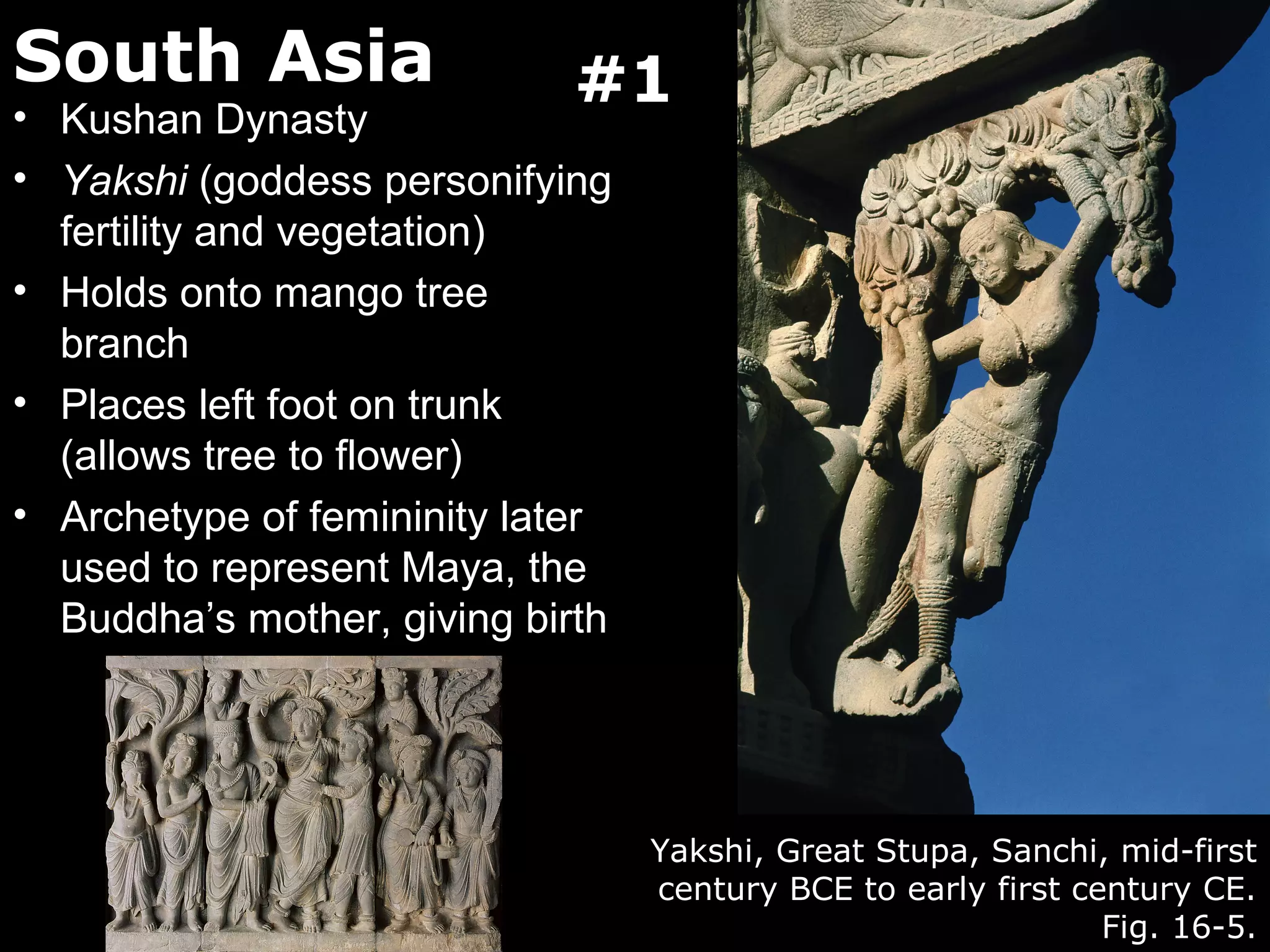 South Asia                   #1
• Kushan Dynasty
• Yakshi (goddess personifying
  fertility and vegetation)
• Holds onto mango tree
  branch
• Places left foot on trunk
  (allows tree to flower)
• Archetype of femininity later
  used to represent Maya, the
  Buddha’s mother, giving birth




                                  Yakshi, Great Stupa, Sanchi, mid-first
                                  century BCE to early first century CE.
                                                               Fig. 16-5.
 