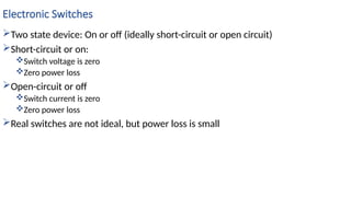 Electronic Switches
Two state device: On or off (ideally short-circuit or open circuit)
Short-circuit or on:
Switch voltage is zero
Zero power loss
Open-circuit or off
Switch current is zero
Zero power loss
Real switches are not ideal, but power loss is small
 