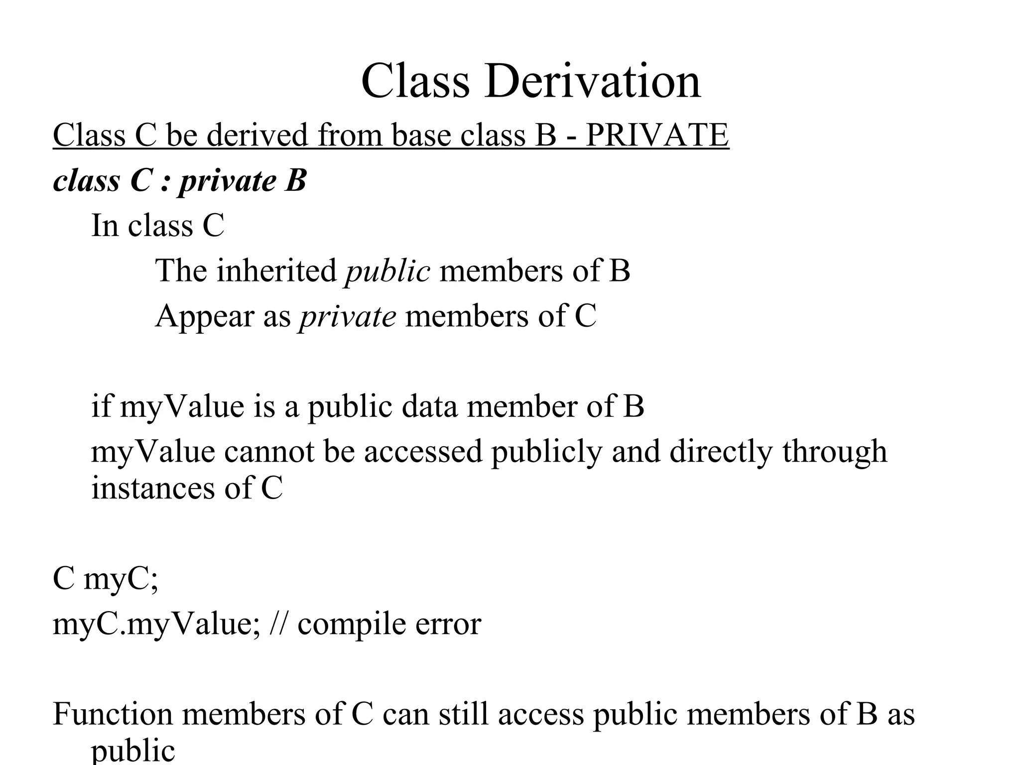 Class Derivation
Class C be derived from base class B - PRIVATE
class C : private B
In class C
The inherited public members of B
Appear as private members of C
if myValue is a public data member of B
myValue cannot be accessed publicly and directly through
instances of C
C myC;
myC.myValue; // compile error
Function members of C can still access public members of B as
public
 