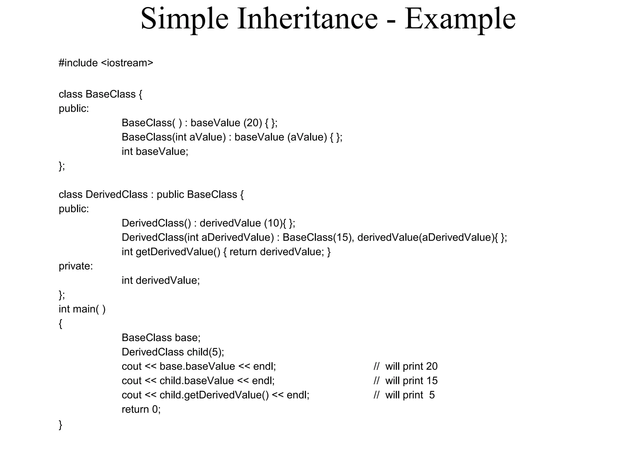 Simple Inheritance - Example
#include <iostream>
class BaseClass {
public:
BaseClass( ) : baseValue (20) { };
BaseClass(int aValue) : baseValue (aValue) { };
int baseValue;
};
class DerivedClass : public BaseClass {
public:
DerivedClass() : derivedValue (10){ };
DerivedClass(int aDerivedValue) : BaseClass(15), derivedValue(aDerivedValue){ };
int getDerivedValue() { return derivedValue; }
private:
int derivedValue;
};
int main( )
{
BaseClass base;
DerivedClass child(5);
cout << base.baseValue << endl; // will print 20
cout << child.baseValue << endl; // will print 15
cout << child.getDerivedValue() << endl; // will print 5
return 0;
}
 