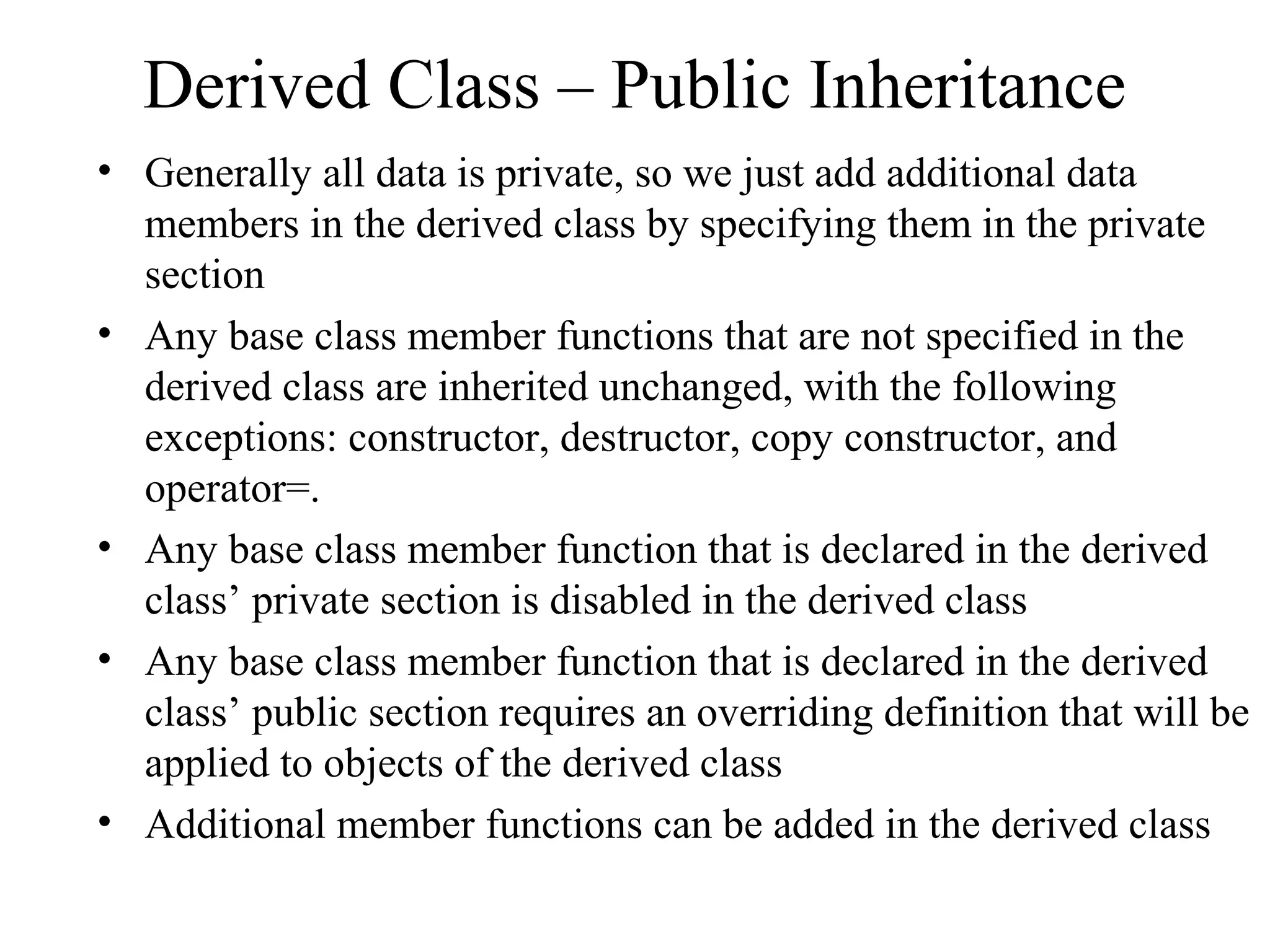 Derived Class – Public Inheritance
• Generally all data is private, so we just add additional data
members in the derived class by specifying them in the private
section
• Any base class member functions that are not specified in the
derived class are inherited unchanged, with the following
exceptions: constructor, destructor, copy constructor, and
operator=.
• Any base class member function that is declared in the derived
class’ private section is disabled in the derived class
• Any base class member function that is declared in the derived
class’ public section requires an overriding definition that will be
applied to objects of the derived class
• Additional member functions can be added in the derived class
 