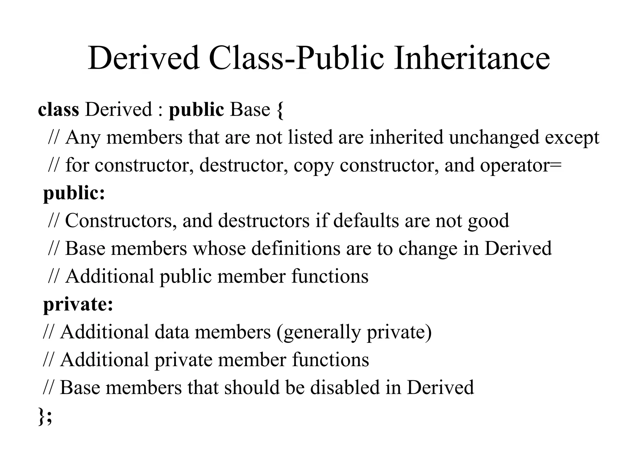 Derived Class-Public Inheritance
class Derived : public Base {
// Any members that are not listed are inherited unchanged except
// for constructor, destructor, copy constructor, and operator=
public:
// Constructors, and destructors if defaults are not good
// Base members whose definitions are to change in Derived
// Additional public member functions
private:
// Additional data members (generally private)
// Additional private member functions
// Base members that should be disabled in Derived
};
 