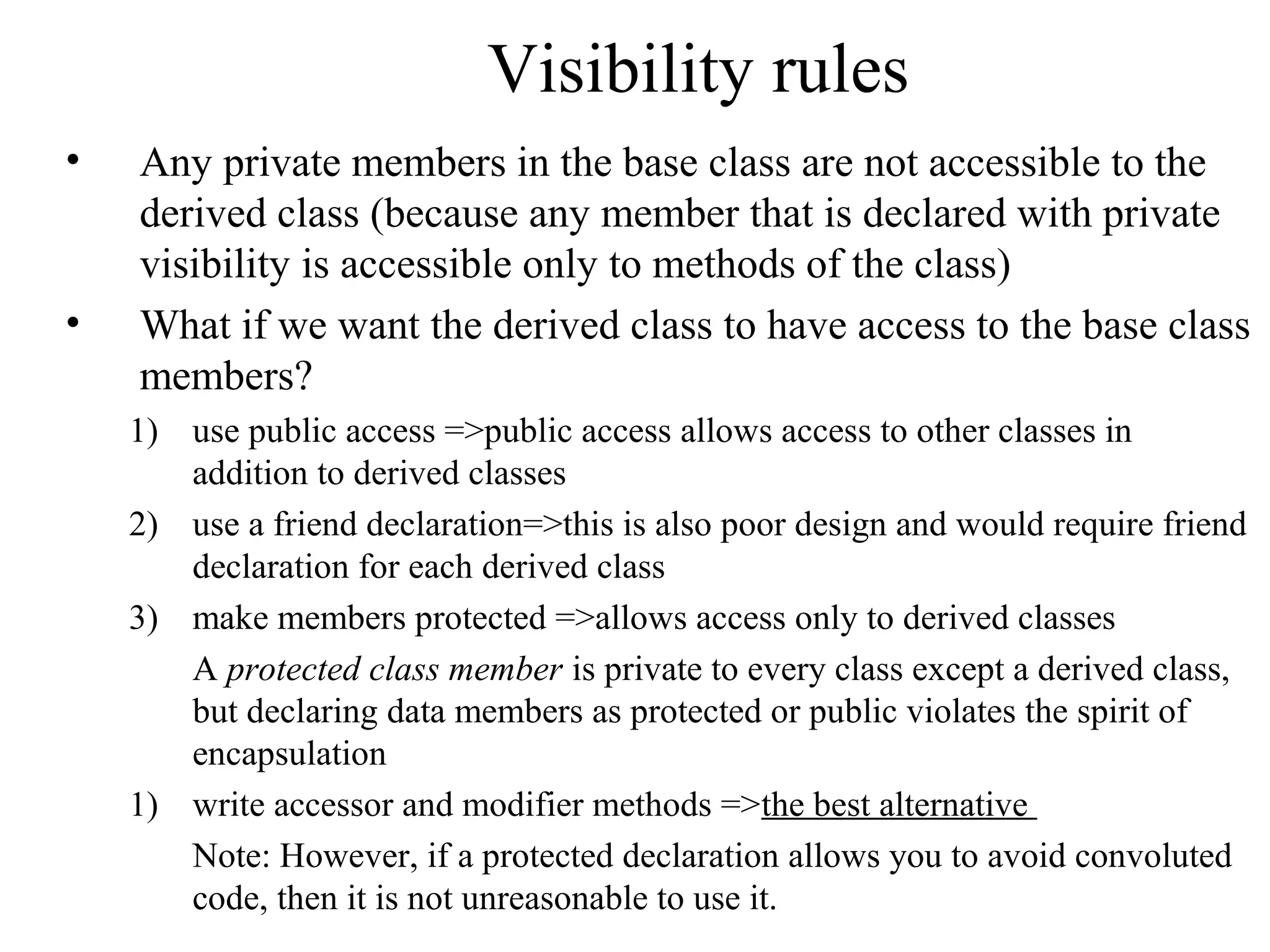 Visibility rules
• Any private members in the base class are not accessible to the
derived class (because any member that is declared with private
visibility is accessible only to methods of the class)
• What if we want the derived class to have access to the base class
members?
1) use public access =>public access allows access to other classes in
addition to derived classes
2) use a friend declaration=>this is also poor design and would require friend
declaration for each derived class
3) make members protected =>allows access only to derived classes
A protected class member is private to every class except a derived class,
but declaring data members as protected or public violates the spirit of
encapsulation
1) write accessor and modifier methods =>the best alternative
Note: However, if a protected declaration allows you to avoid convoluted
code, then it is not unreasonable to use it.
 