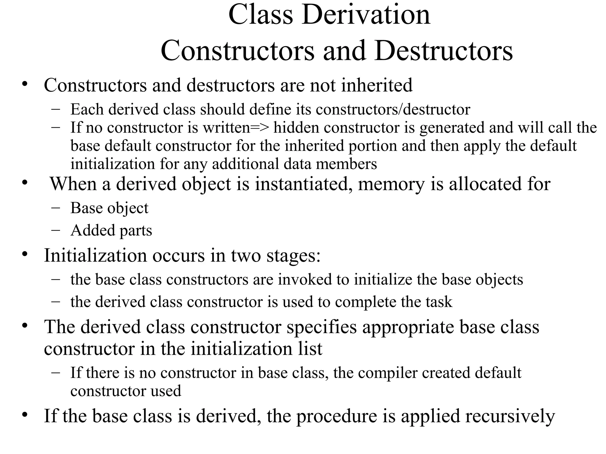 Class Derivation
Constructors and Destructors
• Constructors and destructors are not inherited
– Each derived class should define its constructors/destructor
– If no constructor is written=> hidden constructor is generated and will call the
base default constructor for the inherited portion and then apply the default
initialization for any additional data members
• When a derived object is instantiated, memory is allocated for
– Base object
– Added parts
• Initialization occurs in two stages:
– the base class constructors are invoked to initialize the base objects
– the derived class constructor is used to complete the task
• The derived class constructor specifies appropriate base class
constructor in the initialization list
– If there is no constructor in base class, the compiler created default
constructor used
• If the base class is derived, the procedure is applied recursively
 