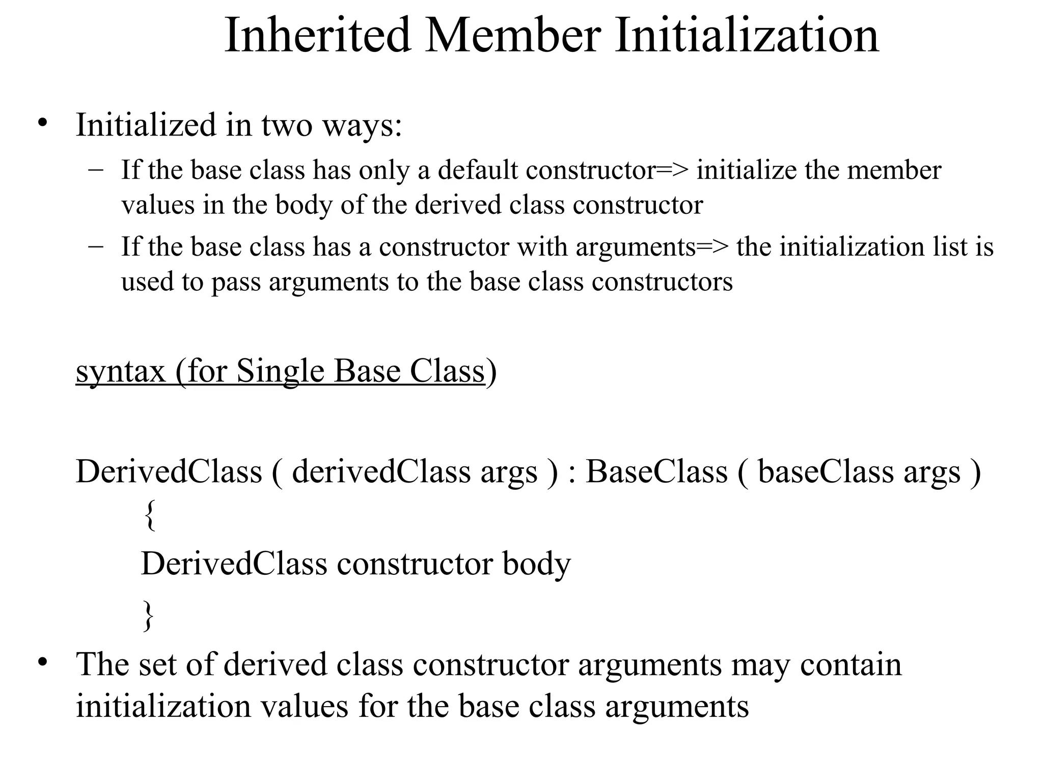 Inherited Member Initialization
• Initialized in two ways:
– If the base class has only a default constructor=> initialize the member
values in the body of the derived class constructor
– If the base class has a constructor with arguments=> the initialization list is
used to pass arguments to the base class constructors
syntax (for Single Base Class)
DerivedClass ( derivedClass args ) : BaseClass ( baseClass args )
{
DerivedClass constructor body
}
• The set of derived class constructor arguments may contain
initialization values for the base class arguments
 