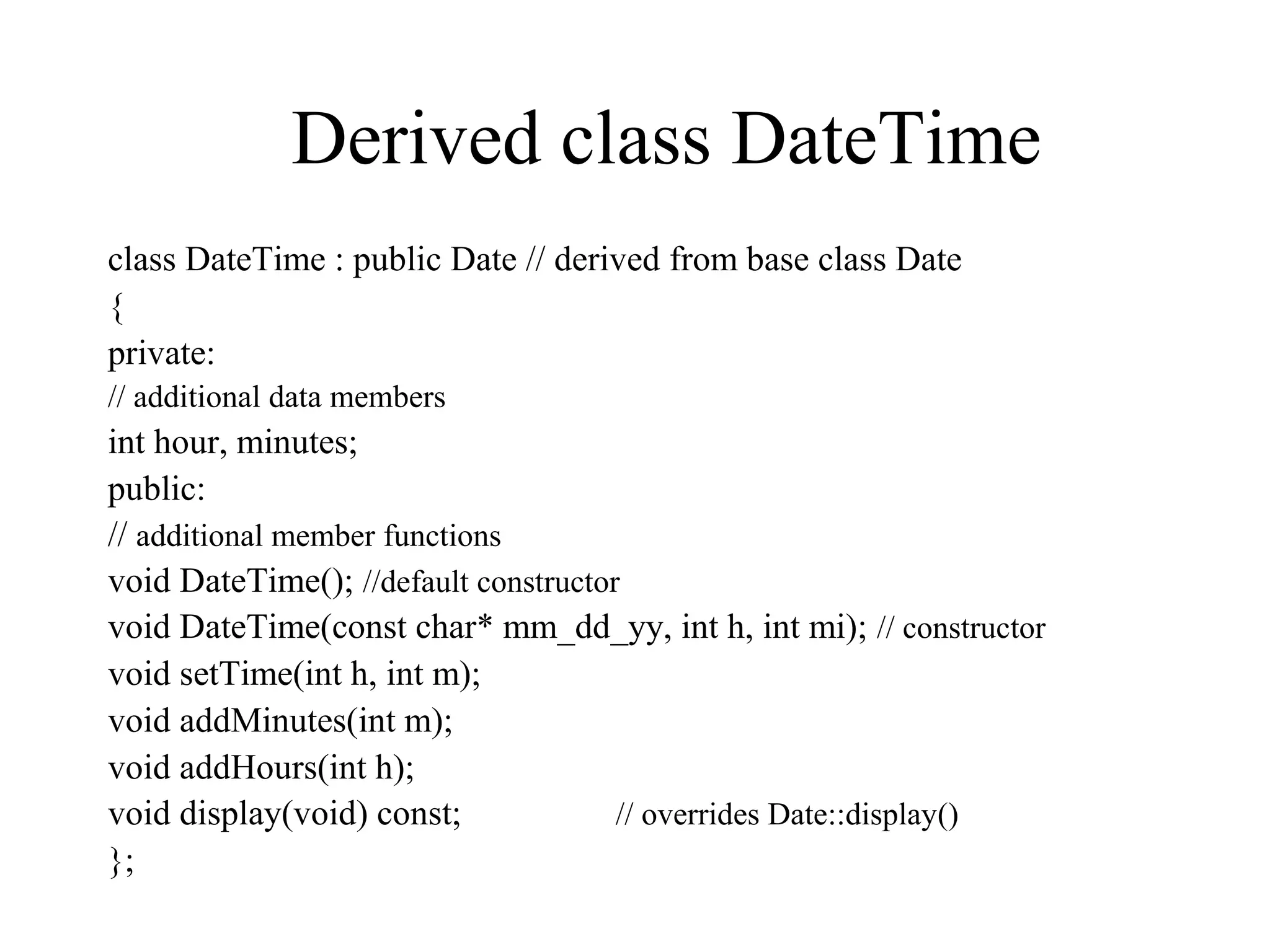 Derived class DateTime
class DateTime : public Date // derived from base class Date
{
private:
// additional data members
int hour, minutes;
public:
// additional member functions
void DateTime(); //default constructor
void DateTime(const char* mm_dd_yy, int h, int mi); // constructor
void setTime(int h, int m);
void addMinutes(int m);
void addHours(int h);
void display(void) const; // overrides Date::display()
};
 