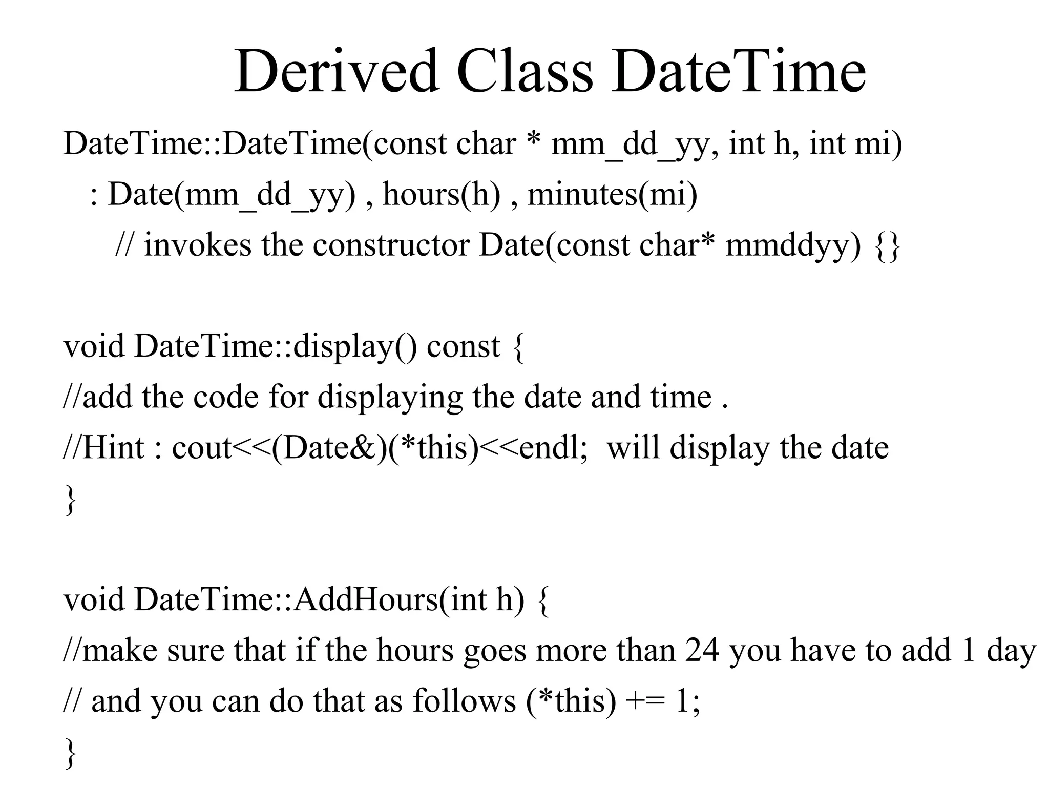 Derived Class DateTime
DateTime::DateTime(const char * mm_dd_yy, int h, int mi)
: Date(mm_dd_yy) , hours(h) , minutes(mi)
// invokes the constructor Date(const char* mmddyy) {}
void DateTime::display() const {
//add the code for displaying the date and time .
//Hint : cout<<(Date&)(*this)<<endl; will display the date
}
void DateTime::AddHours(int h) {
//make sure that if the hours goes more than 24 you have to add 1 day
// and you can do that as follows (*this) += 1;
}
 