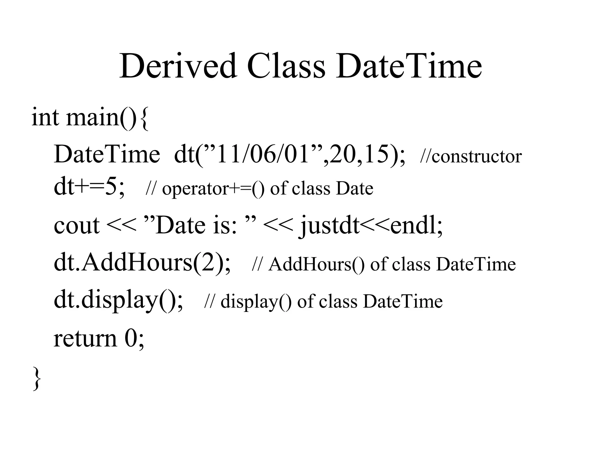 Derived Class DateTime
int main(){
DateTime dt(”11/06/01”,20,15); //constructor
dt+=5; // operator+=() of class Date
cout << ”Date is: ” << justdt<<endl;
dt.AddHours(2); // AddHours() of class DateTime
dt.display(); // display() of class DateTime
return 0;
}
 