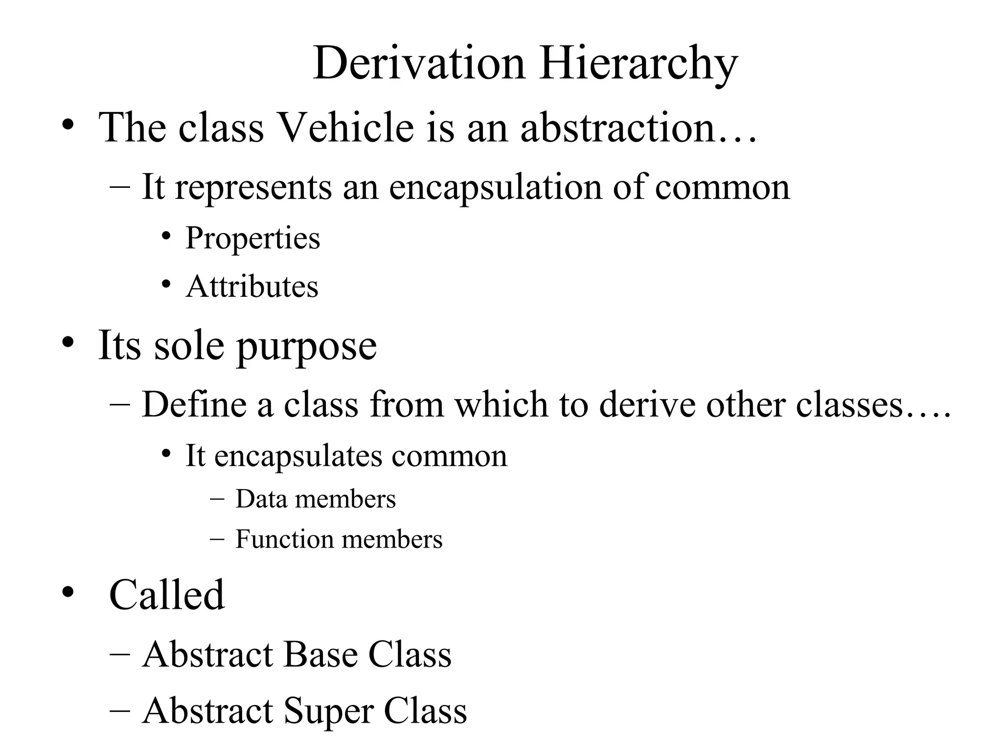 Derivation Hierarchy
• The class Vehicle is an abstraction…
– It represents an encapsulation of common
• Properties
• Attributes
• Its sole purpose
– Define a class from which to derive other classes….
• It encapsulates common
– Data members
– Function members
• Called
– Abstract Base Class
– Abstract Super Class
 