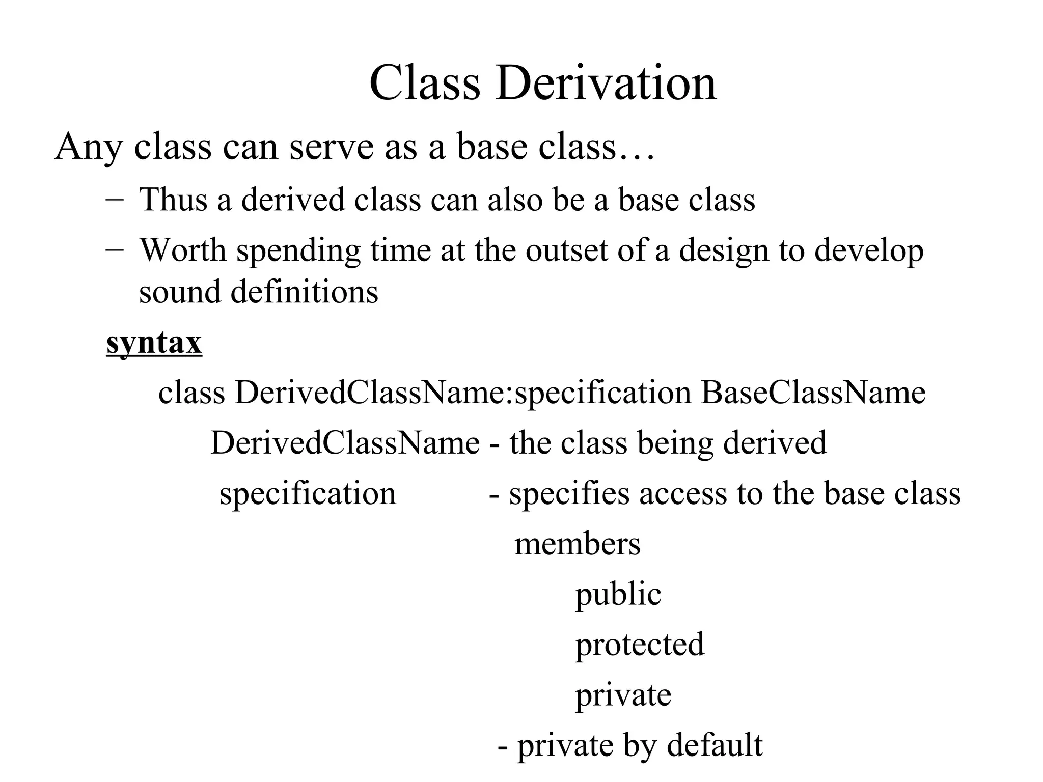 Class Derivation
Any class can serve as a base class…
– Thus a derived class can also be a base class
– Worth spending time at the outset of a design to develop
sound definitions
syntax
class DerivedClassName:specification BaseClassName
DerivedClassName - the class being derived
specification - specifies access to the base class
members
public
protected
private
- private by default
 