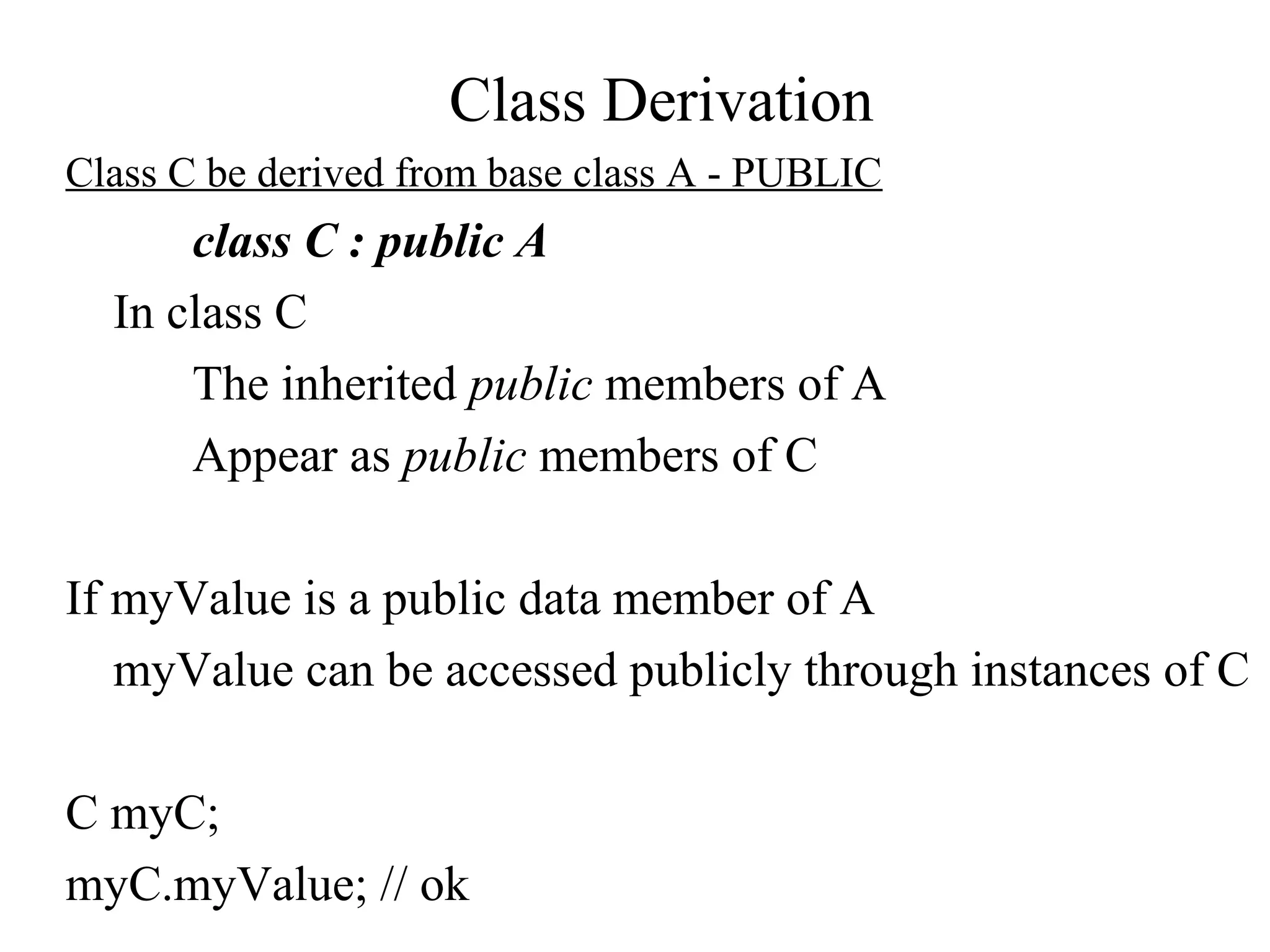 Class Derivation
Class C be derived from base class A - PUBLIC
class C : public A
In class C
The inherited public members of A
Appear as public members of C
If myValue is a public data member of A
myValue can be accessed publicly through instances of C
C myC;
myC.myValue; // ok
 