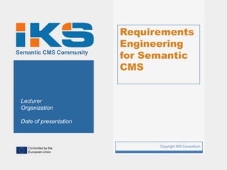 Requirements
                             Engineering
Semantic CMS Community
                             for Semantic
                             CMS


 Lecturer
 Organization

 Date of presentation



   Co-funded by the
                         1         Copyright IKS Consortium
   European Union
 