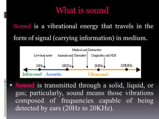 What is sound
 Sound is transmitted through a solid, liquid, or
gas; particularly, sound means those vibrations
composed of frequencies capable of being
detected by ears (20Hz to 20KHz).
Sound is a vibrational energy that travels in the
form of signal (carrying information) in medium.
 