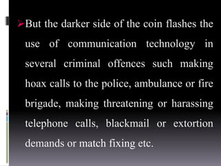 But the darker side of the coin flashes the
use of communication technology in
several criminal offences such making
hoax calls to the police, ambulance or fire
brigade, making threatening or harassing
telephone calls, blackmail or extortion
demands or match fixing etc.
 