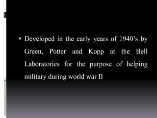  Developed in the early years of 1940’s by
Green, Potter and Kopp at the Bell
Laboratories for the purpose of helping
military during world war II
 