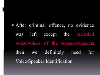  After criminal offence, no evidence
was left except the recorded
voice/voices of the suspect/suspects
then we definitely need for
Voice/Speaker Identification.
 
