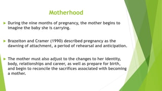 Motherhood
 During the nine months of pregnancy, the mother begins to
imagine the baby she is carrying.
 Brazelton and Cramer (1990) described pregnancy as the
dawning of attachment, a period of rehearsal and anticipation.
 The mother must also adjust to the changes to her identity,
body, relationships and career, as well as prepare for birth,
and begin to reconcile the sacrifices associated with becoming
a mother.
 