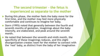 The second trimester – the fetus is
experienced as separate to the mother
 During this phase, the mother feels the baby move for the
first time, and the mother may feel more physically
comfortable and continues to imagine her baby.
 Stern (1995) noted that generally between the fourth and
seventh months of gestation, imaginings about the baby
intensify, are elaborated, and peak around the seventh
month.
 He noted that between the seventh and ninth month, the
specificity of these imaginings reduces, and this slight
disorganization creates room for the mother to connect with
the ‘real’ baby, as distinct from the baby of her imagination
 
