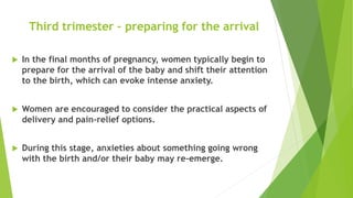 Third trimester – preparing for the arrival
 In the final months of pregnancy, women typically begin to
prepare for the arrival of the baby and shift their attention
to the birth, which can evoke intense anxiety.
 Women are encouraged to consider the practical aspects of
delivery and pain-relief options.
 During this stage, anxieties about something going wrong
with the birth and/or their baby may re-emerge.
 
