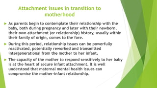 Attachment issues in transition to
motherhood
 As parents begin to contemplate their relationship with the
baby, both during pregnancy and later with their newborn,
their own attachment (or relationship) history, usually within
their family of origin, comes to the fore.
 During this period, relationship issues can be powerfully
reactivated, potentially reworked and transmitted
intergenerational from the mother to her infant.
 The capacity of the mother to respond sensitively to her baby
is at the heart of secure infant attachment. It is well
understood that maternal mental health issues can
compromise the mother-infant relationship.
 