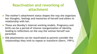 Reactivation and reworking of
attachment
 The mother’s attachment status shapes the way she organizes
her thoughts, feelings and memories of herself and others in
relationship with her.
 These are Bowlby’s internal working models. Pregnancy and
birth can be a period of intense reorganization of identity,
leading to reflections on the way the woman herself was
parented.
 Old attachments can be reactivated as parents consider the
relationships they wish to repeat or transform (Stern, 1991).
 