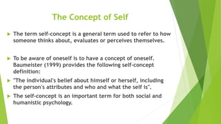 The Concept of Self
 The term self-concept is a general term used to refer to how
someone thinks about, evaluates or perceives themselves.
 To be aware of oneself is to have a concept of oneself.
Baumeister (1999) provides the following self-concept
definition:
 "The individual's belief about himself or herself, including
the person's attributes and who and what the self is".
 The self-concept is an important term for both social and
humanistic psychology.
 