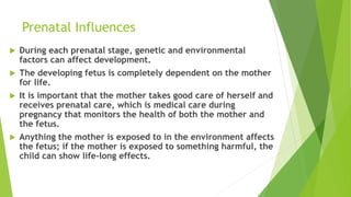 Prenatal Influences
 During each prenatal stage, genetic and environmental
factors can affect development.
 The developing fetus is completely dependent on the mother
for life.
 It is important that the mother takes good care of herself and
receives prenatal care, which is medical care during
pregnancy that monitors the health of both the mother and
the fetus.
 Anything the mother is exposed to in the environment affects
the fetus; if the mother is exposed to something harmful, the
child can show life-long effects.
 