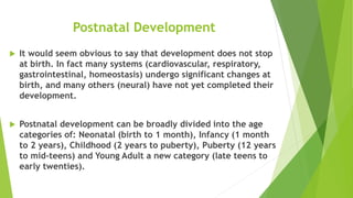 Postnatal Development
 It would seem obvious to say that development does not stop
at birth. In fact many systems (cardiovascular, respiratory,
gastrointestinal, homeostasis) undergo significant changes at
birth, and many others (neural) have not yet completed their
development.
 Postnatal development can be broadly divided into the age
categories of: Neonatal (birth to 1 month), Infancy (1 month
to 2 years), Childhood (2 years to puberty), Puberty (12 years
to mid-teens) and Young Adult a new category (late teens to
early twenties).
 
