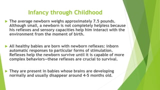 Infancy through Childhood
 The average newborn weighs approximately 7.5 pounds.
Although small, a newborn is not completely helpless because
his reflexes and sensory capacities help him interact with the
environment from the moment of birth.
 All healthy babies are born with newborn reflexes: inborn
automatic responses to particular forms of stimulation.
Reflexes help the newborn survive until it is capable of more
complex behaviors—these reflexes are crucial to survival.
 They are present in babies whose brains are developing
normally and usually disappear around 4–5 months old.
 