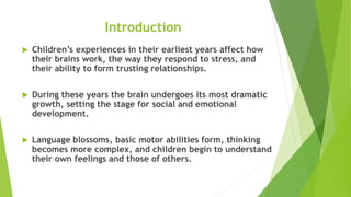 Introduction
 Children’s experiences in their earliest years affect how
their brains work, the way they respond to stress, and
their ability to form trusting relationships.
 During these years the brain undergoes its most dramatic
growth, setting the stage for social and emotional
development.
 Language blossoms, basic motor abilities form, thinking
becomes more complex, and children begin to understand
their own feelings and those of others.
 
