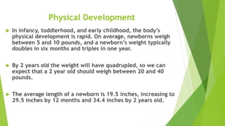 Physical Development
 In infancy, toddlerhood, and early childhood, the body’s
physical development is rapid. On average, newborns weigh
between 5 and 10 pounds, and a newborn’s weight typically
doubles in six months and triples in one year.
 By 2 years old the weight will have quadrupled, so we can
expect that a 2 year old should weigh between 20 and 40
pounds.
 The average length of a newborn is 19.5 inches, increasing to
29.5 inches by 12 months and 34.4 inches by 2 years old.
 
