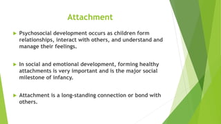 Attachment
 Psychosocial development occurs as children form
relationships, interact with others, and understand and
manage their feelings.
 In social and emotional development, forming healthy
attachments is very important and is the major social
milestone of infancy.
 Attachment is a long-standing connection or bond with
others.
 