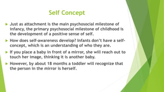 Self Concept
 Just as attachment is the main psychosocial milestone of
infancy, the primary psychosocial milestone of childhood is
the development of a positive sense of self.
 How does self-awareness develop? Infants don’t have a self-
concept, which is an understanding of who they are.
 If you place a baby in front of a mirror, she will reach out to
touch her image, thinking it is another baby.
 However, by about 18 months a toddler will recognize that
the person in the mirror is herself.
 