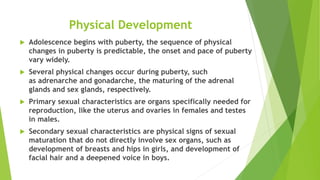 Physical Development
 Adolescence begins with puberty, the sequence of physical
changes in puberty is predictable, the onset and pace of puberty
vary widely.
 Several physical changes occur during puberty, such
as adrenarche and gonadarche, the maturing of the adrenal
glands and sex glands, respectively.
 Primary sexual characteristics are organs specifically needed for
reproduction, like the uterus and ovaries in females and testes
in males.
 Secondary sexual characteristics are physical signs of sexual
maturation that do not directly involve sex organs, such as
development of breasts and hips in girls, and development of
facial hair and a deepened voice in boys.
 