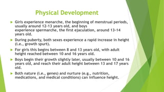 Physical Development
 Girls experience menarche, the beginning of menstrual periods,
usually around 12–13 years old, and boys
experience spermarche, the first ejaculation, around 13–14
years old.
 During puberty, both sexes experience a rapid increase in height
(i.e., growth spurt).
 For girls this begins between 8 and 13 years old, with adult
height reached between 10 and 16 years old.
 Boys begin their growth slightly later, usually between 10 and 16
years old, and reach their adult height between 13 and 17 years
old.
 Both nature (i.e., genes) and nurture (e.g., nutrition,
medications, and medical conditions) can influence height.
 
