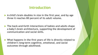 Introduction
 A child’s brain doubles in size in the first year, and by age
three it reaches 80 percent of its adult volume.
 The back-and-forth interactions of babies and adults shape
a baby’s brain architecture, supporting the development of
communication and social skills.
 What happens in the first years of life is directly related to
children’s long-term cognitive, emotional, and social
outcomes through adulthood.
 