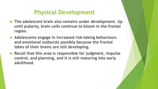 Physical Development
 The adolescent brain also remains under development. Up
until puberty, brain cells continue to bloom in the frontal
region.
 Adolescents engage in increased risk-taking behaviours
and emotional outbursts possibly because the frontal
lobes of their brains are still developing.
 Recall that this area is responsible for judgment, impulse
control, and planning, and it is still maturing into early
adulthood.
 
