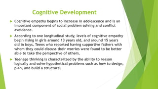 Cognitive Development
 Cognitive empathy begins to increase in adolescence and is an
important component of social problem solving and conflict
avoidance.
 According to one longitudinal study, levels of cognitive empathy
begin rising in girls around 13 years old, and around 15 years
old in boys. Teens who reported having supportive fathers with
whom they could discuss their worries were found to be better
able to take the perspective of others.
 Teenage thinking is characterized by the ability to reason
logically and solve hypothetical problems such as how to design,
plan, and build a structure.
 