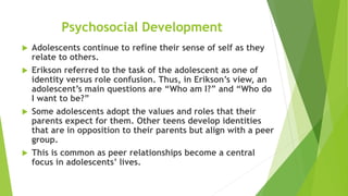 Psychosocial Development
 Adolescents continue to refine their sense of self as they
relate to others.
 Erikson referred to the task of the adolescent as one of
identity versus role confusion. Thus, in Erikson’s view, an
adolescent’s main questions are “Who am I?” and “Who do
I want to be?”
 Some adolescents adopt the values and roles that their
parents expect for them. Other teens develop identities
that are in opposition to their parents but align with a peer
group.
 This is common as peer relationships become a central
focus in adolescents’ lives.
 