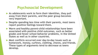 Psychosocial Development
 As adolescents work to form their identities, they pull
away from their parents, and the peer group becomes
very important.
 Despite spending less time with their parents, most teens
report positive feelings toward them.
 Warm and healthy parent-child relationships have been
associated with positive child outcomes, such as better
grades and fewer school behavior problems, in the United
States as well as in other countries.
 Most conflicts occurred over day-to-day issues such as
homework, money, curfews, clothing, chores, and friends.
These types of arguments tend to decrease as teens
develop.
 