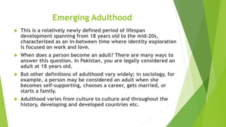 Emerging Adulthood
 This is a relatively newly defined period of lifespan
development spanning from 18 years old to the mid-20s,
characterized as an in-between time where identity exploration
is focused on work and love.
 When does a person become an adult? There are many ways to
answer this question. In Pakistan, you are legally considered an
adult at 18 years old.
 But other definitions of adulthood vary widely; in sociology, for
example, a person may be considered an adult when she
becomes self-supporting, chooses a career, gets married, or
starts a family.
 Adulthood varies from culture to culture and throughout the
history, developing and developed countries etc.
 