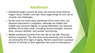 Adulthood
 Adulthood begins around 20 years old and has three distinct
stages: early, middle, and late. Each stage brings its own set of
rewards and challenges.
 By the time we reach early adulthood (20 to early 40s), our
physical maturation is complete, although our height and
weight may increase slightly. In young adulthood, our physical
abilities are at their peak, including muscle strength, reaction
time, sensory abilities, and cardiac functioning.
 Middle adulthood extends from the 40s to the 60s. Physical
decline is gradual. The skin loses some elasticity, and wrinkles
are among the first signs of aging. Women experience a gradual
decline in fertility as they approach the onset of menopause.
 