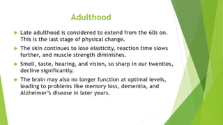 Adulthood
 Late adulthood is considered to extend from the 60s on.
This is the last stage of physical change.
 The skin continues to lose elasticity, reaction time slows
further, and muscle strength diminishes.
 Smell, taste, hearing, and vision, so sharp in our twenties,
decline significantly.
 The brain may also no longer function at optimal levels,
leading to problems like memory loss, dementia, and
Alzheimer’s disease in later years.
 