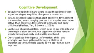 Cognitive Development
 Because we spend so many years in adulthood (more than
any other stage), cognitive changes are numerous.
 In fact, research suggests that adult cognitive development
is a complex, ever changing process that may be even more
active than cognitive development in infancy and early
childhood (Fischer, Yan, & Stewart, 2003).
 Unlike our physical abilities, which peak in our mid-20s and
then begin a slow decline, our cognitive abilities remain
steady throughout early and middle adulthood.
 Our crystalized intelligence (information, skills, and
strategies we have gathered through a lifetime of
experience) tends to hold steady as we age—it may even
improve.
 